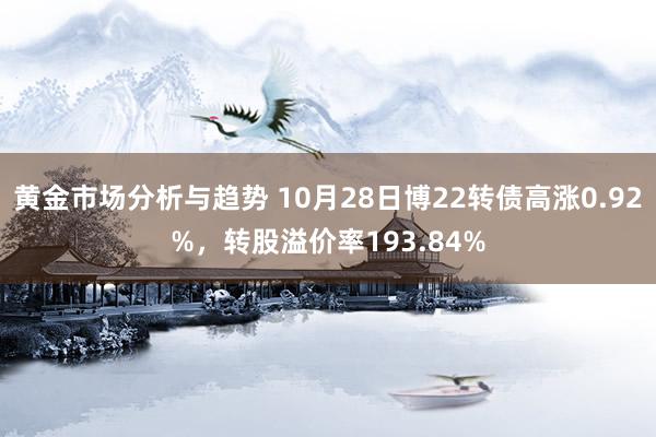 黄金市场分析与趋势 10月28日博22转债高涨0.92%，转股溢价率193.84%