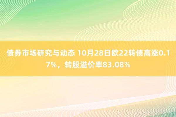 债券市场研究与动态 10月28日欧22转债高涨0.17%，转股溢价率83.08%