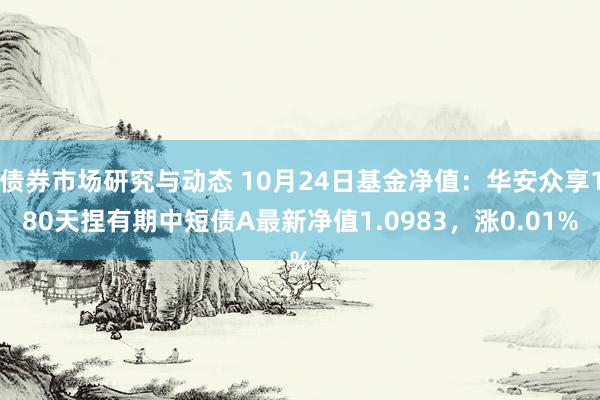 债券市场研究与动态 10月24日基金净值：华安众享180天捏有期中短债A最新净值1.0983，涨0.01%