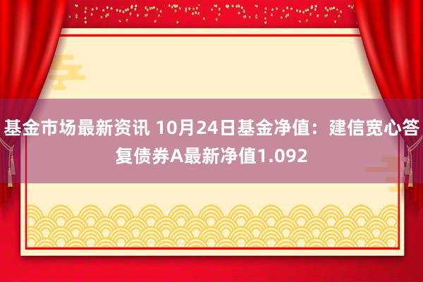 基金市场最新资讯 10月24日基金净值：建信宽心答复债券A最新净值1.092