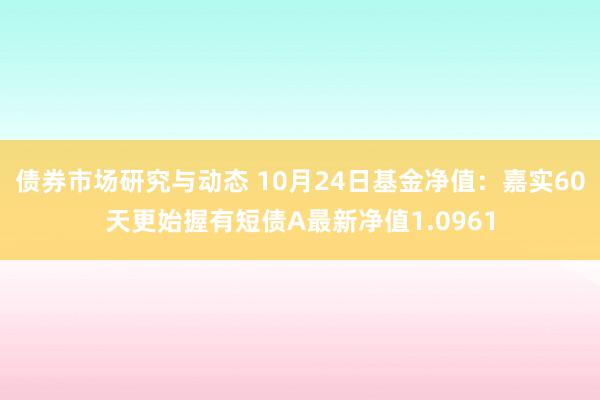 债券市场研究与动态 10月24日基金净值：嘉实60天更始握有短债A最新净值1.0961