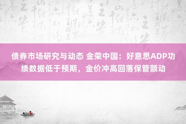 债券市场研究与动态 金荣中国：好意思ADP功绩数据低于预期，金价冲高回落保管颤动