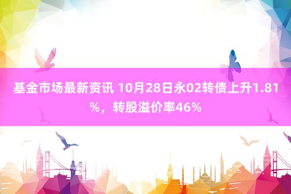 基金市场最新资讯 10月28日永02转债上升1.81%，转股溢价率46%