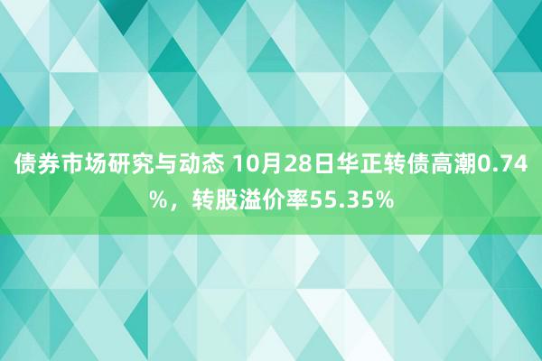 债券市场研究与动态 10月28日华正转债高潮0.74%，转股溢价率55.35%