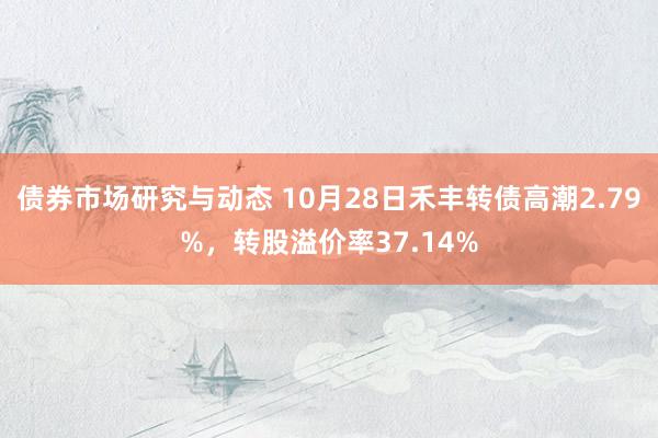 债券市场研究与动态 10月28日禾丰转债高潮2.79%，转股溢价率37.14%