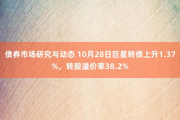 债券市场研究与动态 10月28日巨星转债上升1.37%，转股溢价率38.2%