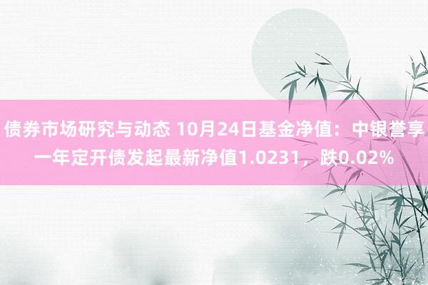 债券市场研究与动态 10月24日基金净值：中银誉享一年定开债发起最新净值1.0231，跌0.02%