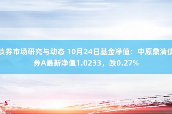 债券市场研究与动态 10月24日基金净值：中原鼎清债券A最新净值1.0233，跌0.27%