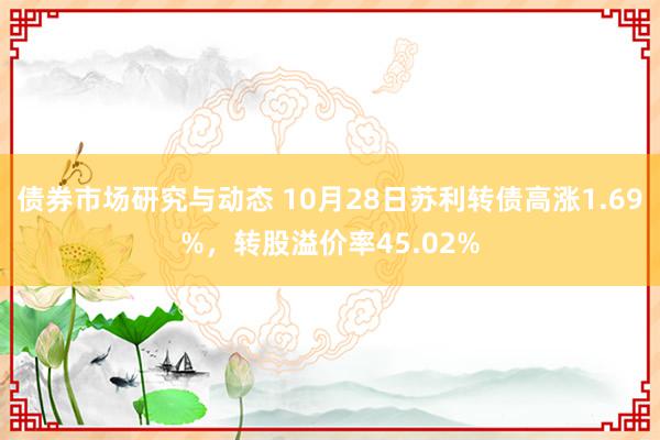 债券市场研究与动态 10月28日苏利转债高涨1.69%，转股溢价率45.02%