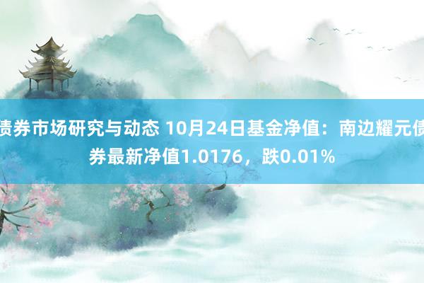 债券市场研究与动态 10月24日基金净值：南边耀元债券最新净值1.0176，跌0.01%