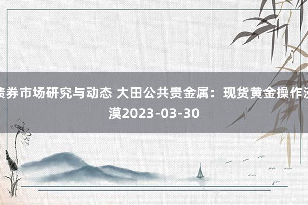 债券市场研究与动态 大田公共贵金属：现货黄金操作淡漠2023-03-30