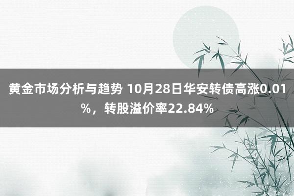 黄金市场分析与趋势 10月28日华安转债高涨0.01%，转股溢价率22.84%