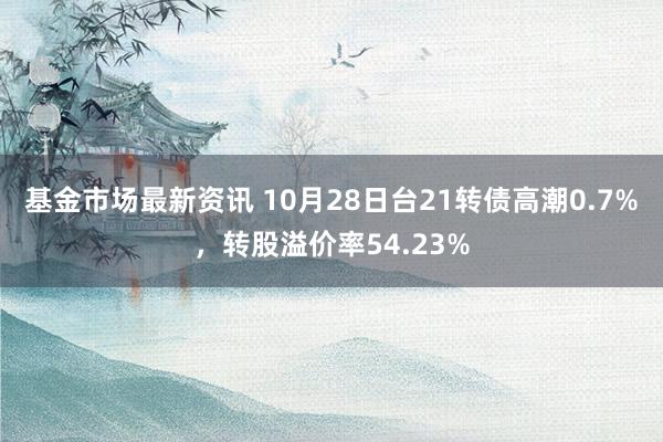 基金市场最新资讯 10月28日台21转债高潮0.7%，转股溢价率54.23%