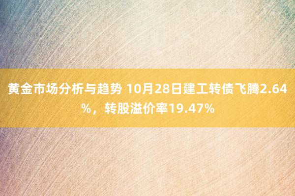 黄金市场分析与趋势 10月28日建工转债飞腾2.64%，转股溢价率19.47%