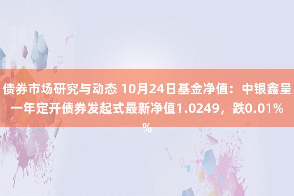 债券市场研究与动态 10月24日基金净值：中银鑫呈一年定开债券发起式最新净值1.0249，跌0.01%