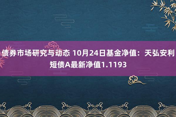 债券市场研究与动态 10月24日基金净值：天弘安利短债A最新净值1.1193