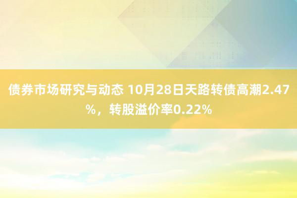 债券市场研究与动态 10月28日天路转债高潮2.47%，转股溢价率0.22%