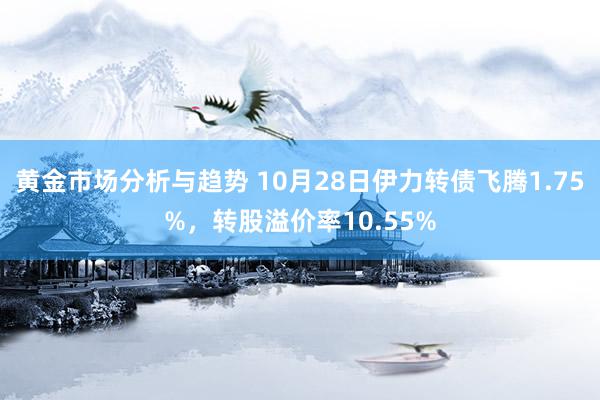 黄金市场分析与趋势 10月28日伊力转债飞腾1.75%，转股溢价率10.55%