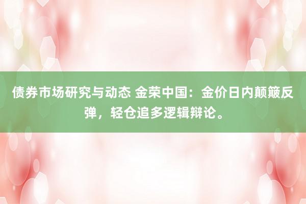 债券市场研究与动态 金荣中国：金价日内颠簸反弹，轻仓追多逻辑辩论。