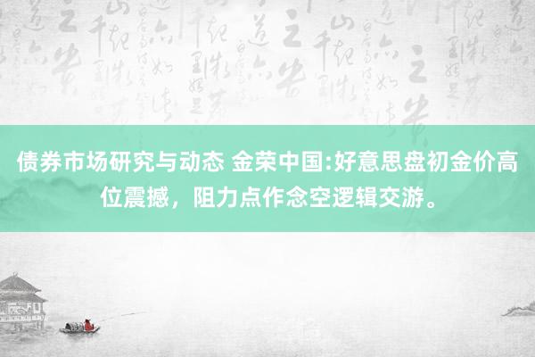 债券市场研究与动态 金荣中国:好意思盘初金价高位震撼，阻力点作念空逻辑交游。