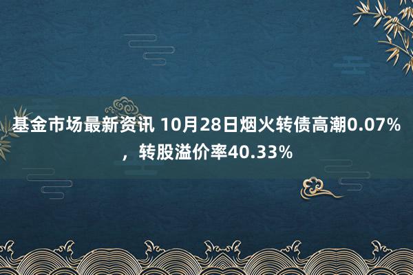 基金市场最新资讯 10月28日烟火转债高潮0.07%，转股溢价率40.33%