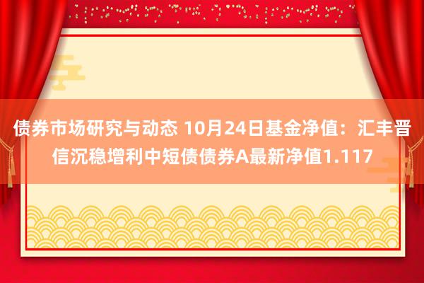 债券市场研究与动态 10月24日基金净值：汇丰晋信沉稳增利中短债债券A最新净值1.117