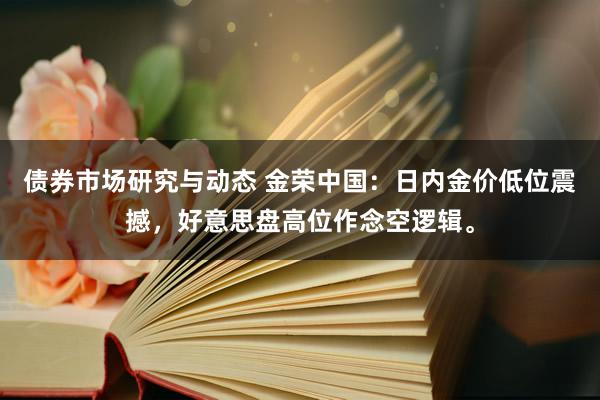 债券市场研究与动态 金荣中国：日内金价低位震撼，好意思盘高位作念空逻辑。