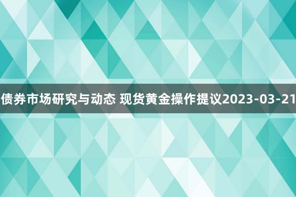 债券市场研究与动态 现货黄金操作提议2023-03-21