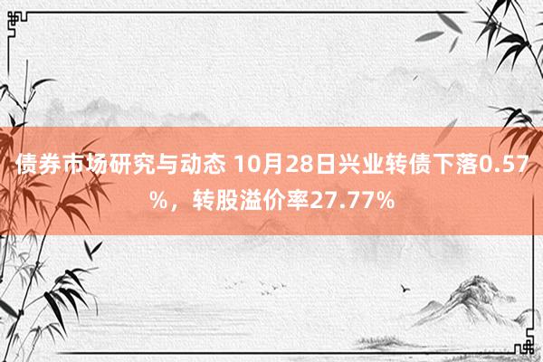 债券市场研究与动态 10月28日兴业转债下落0.57%，转股溢价率27.77%