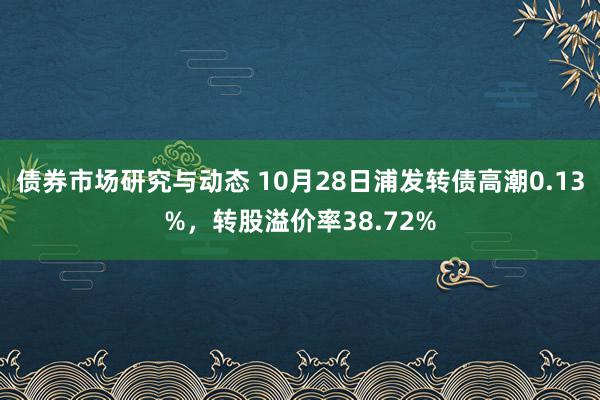 债券市场研究与动态 10月28日浦发转债高潮0.13%，转股溢价率38.72%