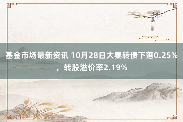 基金市场最新资讯 10月28日大秦转债下落0.25%，转股溢价率2.19%