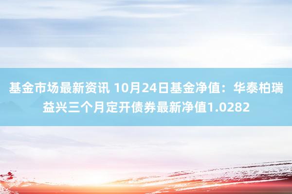 基金市场最新资讯 10月24日基金净值：华泰柏瑞益兴三个月定开债券最新净值1.0282