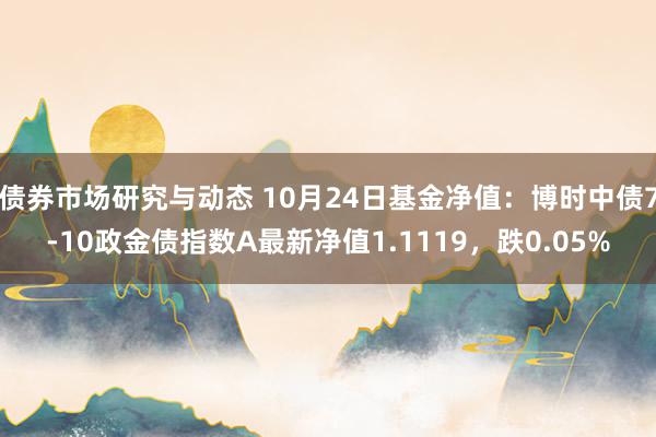 债券市场研究与动态 10月24日基金净值：博时中债7-10政金债指数A最新净值1.1119，跌0.05%