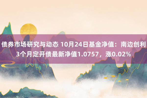 债券市场研究与动态 10月24日基金净值：南边创利3个月定开债最新净值1.0757，涨0.02%