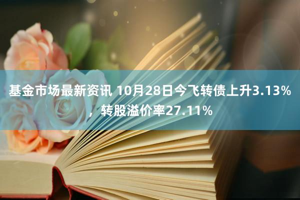 基金市场最新资讯 10月28日今飞转债上升3.13%，转股溢价率27.11%