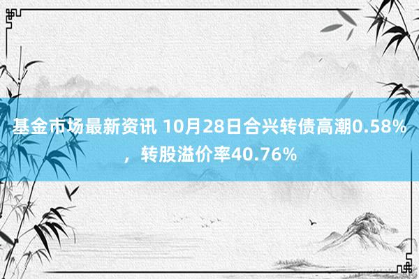 基金市场最新资讯 10月28日合兴转债高潮0.58%，转股溢价率40.76%