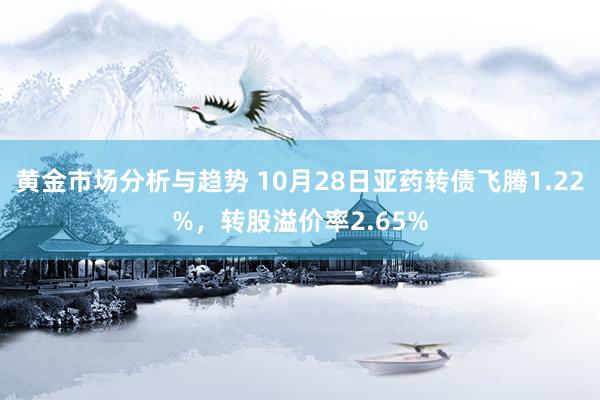 黄金市场分析与趋势 10月28日亚药转债飞腾1.22%，转股溢价率2.65%