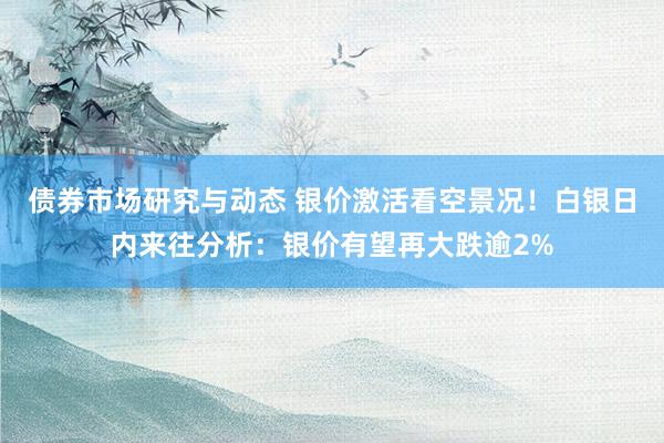 债券市场研究与动态 银价激活看空景况！白银日内来往分析：银价有望再大跌逾2%