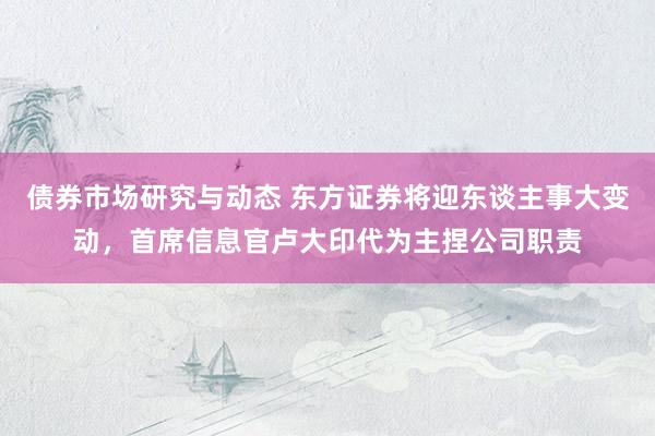 债券市场研究与动态 东方证券将迎东谈主事大变动，首席信息官卢大印代为主捏公司职责