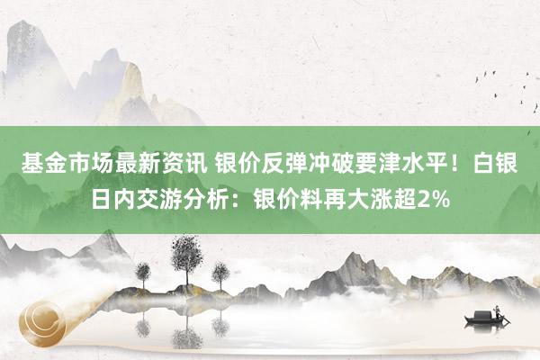 基金市场最新资讯 银价反弹冲破要津水平！白银日内交游分析：银价料再大涨超2%