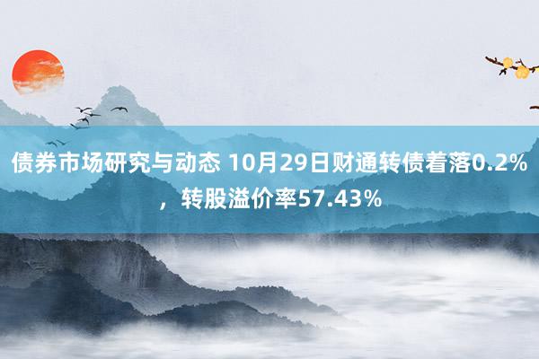 债券市场研究与动态 10月29日财通转债着落0.2%，转股溢价率57.43%