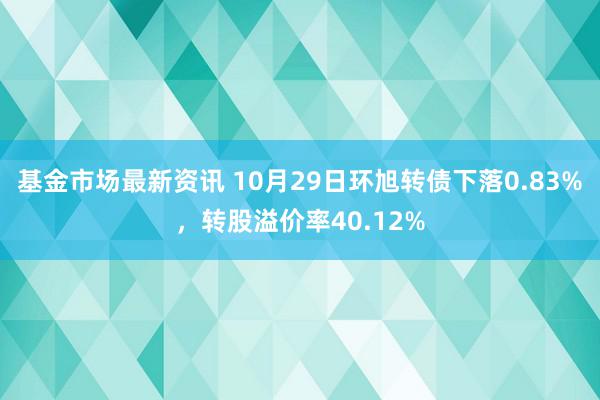 基金市场最新资讯 10月29日环旭转债下落0.83%，转股溢价率40.12%