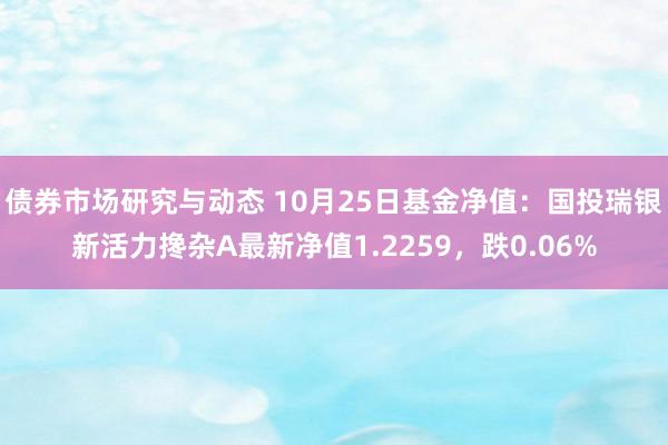 债券市场研究与动态 10月25日基金净值：国投瑞银新活力搀杂A最新净值1.2259，跌0.06%