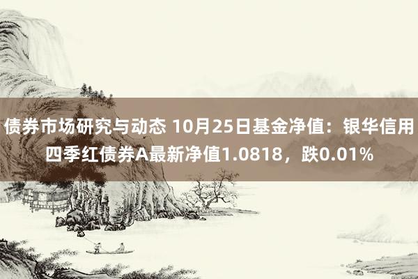 债券市场研究与动态 10月25日基金净值：银华信用四季红债券A最新净值1.0818，跌0.01%