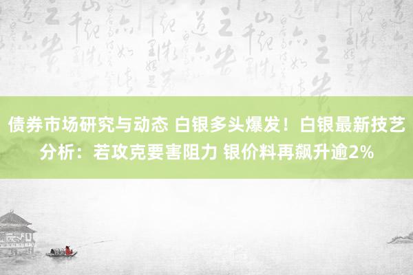 债券市场研究与动态 白银多头爆发！白银最新技艺分析：若攻克要害阻力 银价料再飙升逾2%