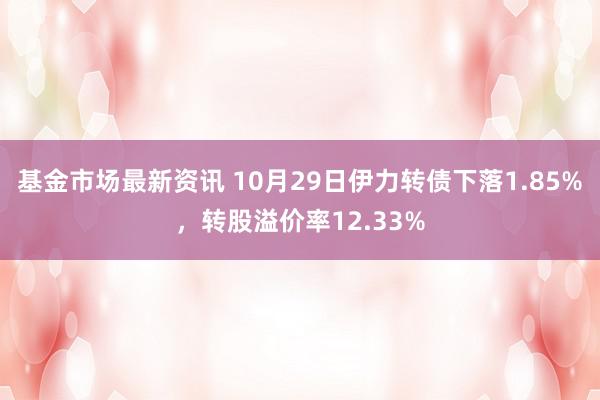 基金市场最新资讯 10月29日伊力转债下落1.85%，转股溢价率12.33%