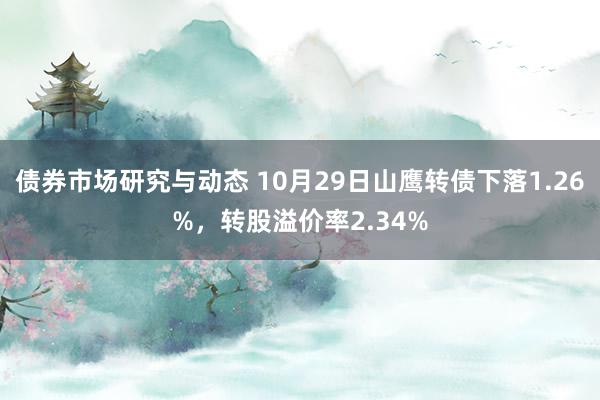 债券市场研究与动态 10月29日山鹰转债下落1.26%，转股溢价率2.34%