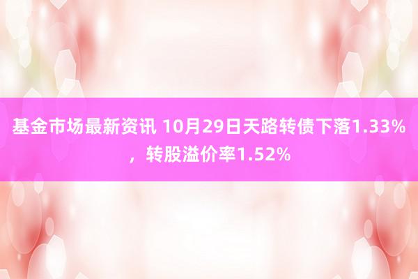 基金市场最新资讯 10月29日天路转债下落1.33%，转股溢价率1.52%