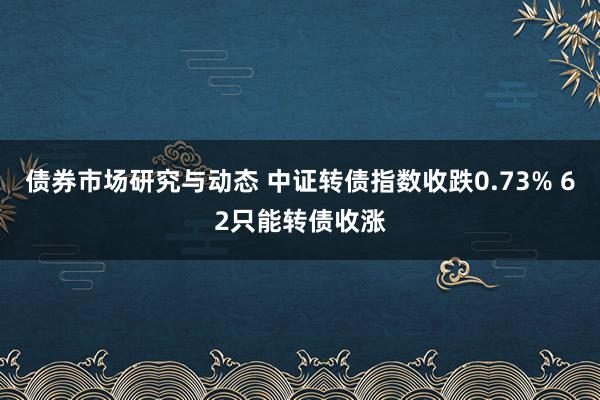 债券市场研究与动态 中证转债指数收跌0.73% 62只能转债收涨