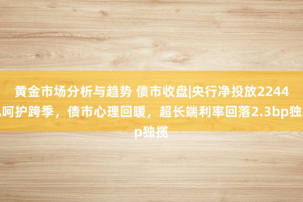 黄金市场分析与趋势 债市收盘|央行净投放2244亿呵护跨季，债市心理回暖，超长端利率回落2.3bp独揽